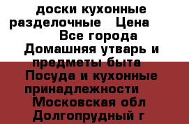   доски кухонные разделочные › Цена ­ 100 - Все города Домашняя утварь и предметы быта » Посуда и кухонные принадлежности   . Московская обл.,Долгопрудный г.